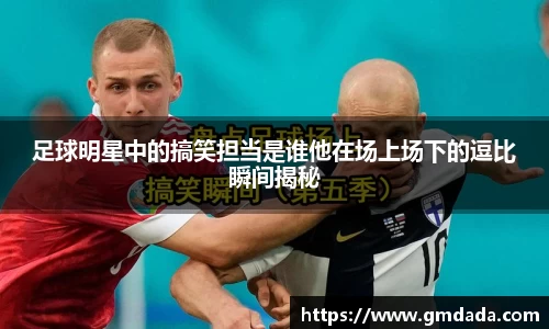 足球明星中的搞笑担当是谁他在场上场下的逗比瞬间揭秘